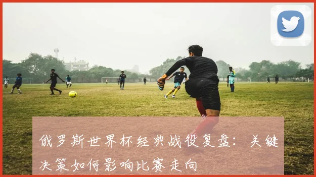 俄罗斯世界杯经典战役复盘：关键决策如何影响比赛走向