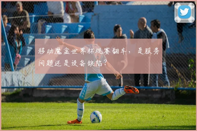 移动魔盒世界杯观赛翻车，是服务问题还是设备缺陷？