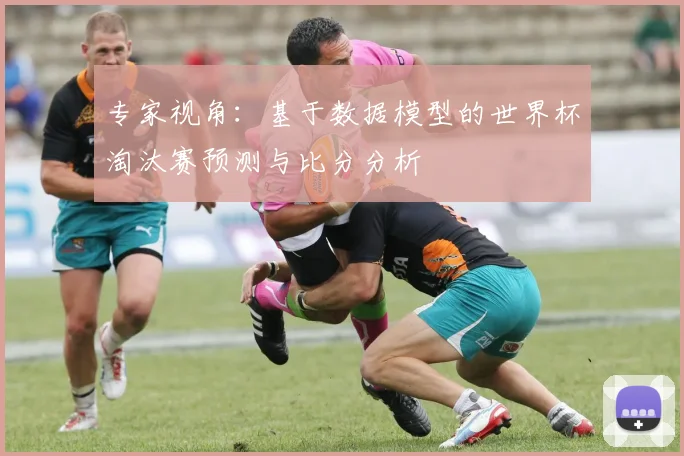 专家视角：基于数据模型的世界杯淘汰赛预测与比分分析