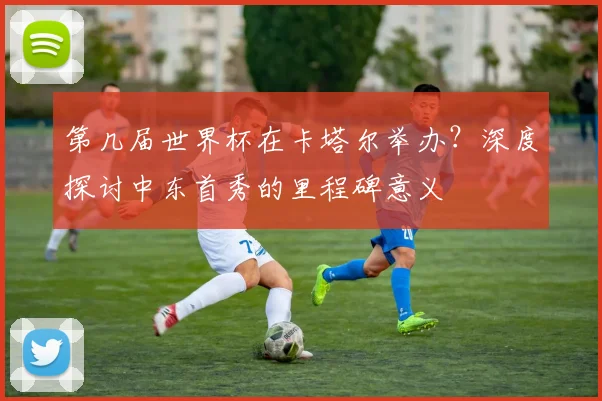 第几届世界杯在卡塔尔举办？深度探讨中东首秀的里程碑意义