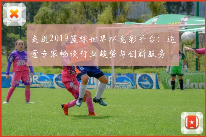走进2019篮球世界杯竞彩平台：运营专家畅谈行业趋势与创新服务