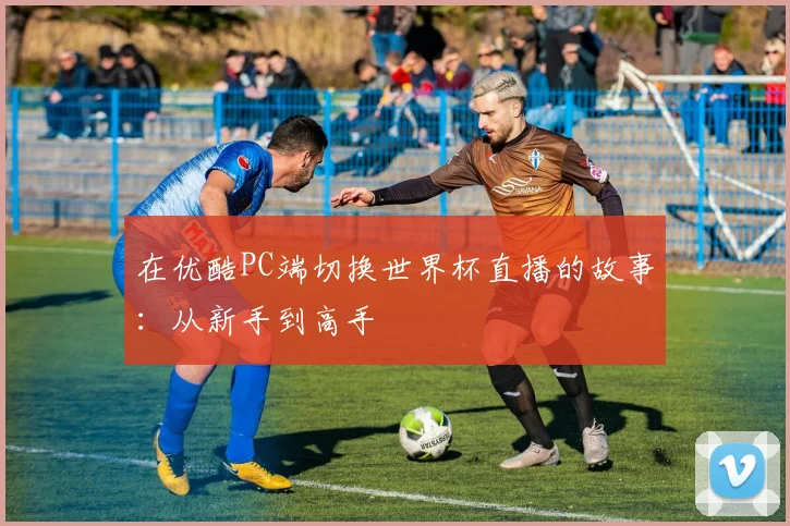 在优酷PC端切换世界杯直播的故事:从新手到高手