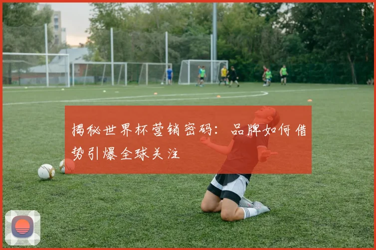 揭秘世界杯营销密码:品牌如何借势引爆全球关注