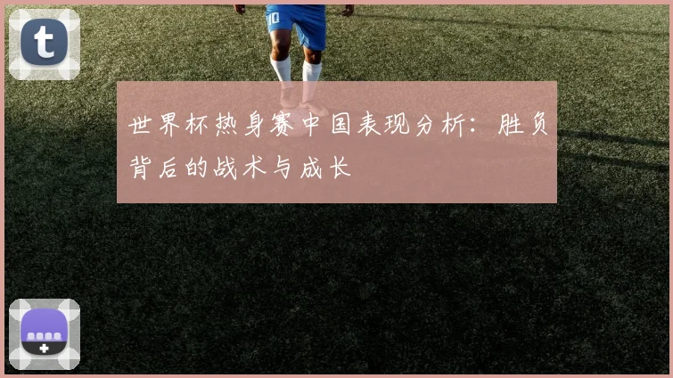 世界杯热身赛中国表现分析:胜负背后的战术与成长