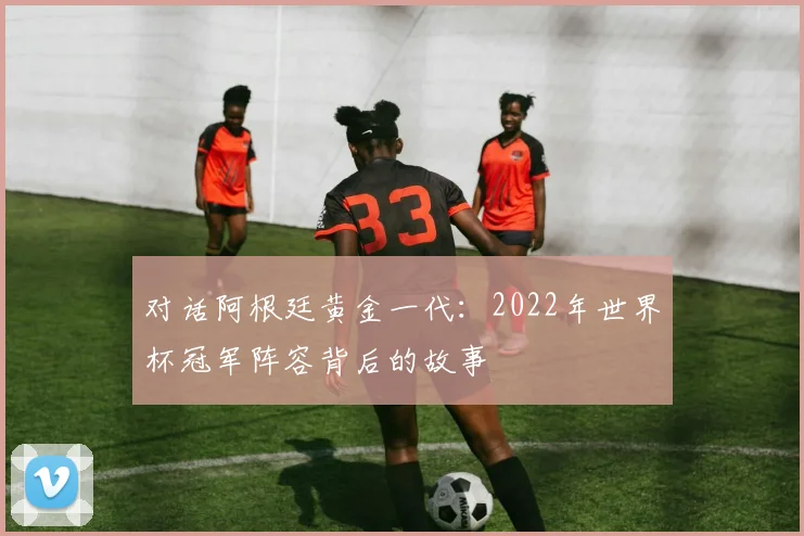 对话阿根廷黄金一代：2022年世界杯冠军阵容背后的故事