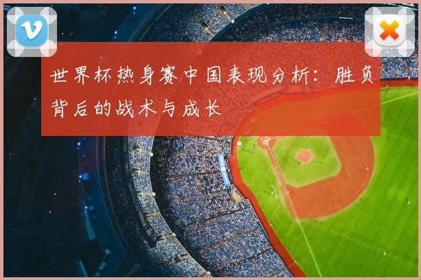 世界杯热身赛中国表现分析:胜负背后的战术与成长